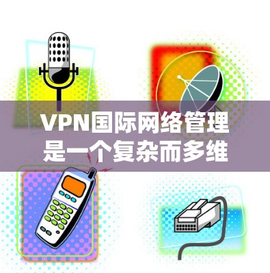 VPN国际网络管理是一个复杂而多维度的任务，涉及到网络架构、安全、合规、监控、维护和用户体验等多个方面。以下是关于VPN国际网络管理的详细说明