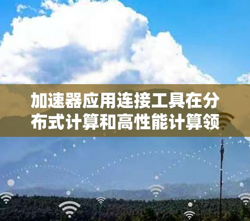 加速器应用连接工具在分布式计算和高性能计算领域发挥着重要作用，帮助开发者充分利用多块加速器的资源，提升计算效率。以下是对这些工具的总结和分类