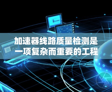 加速器线路质量检测是一项复杂而重要的工程任务,涉及多个方面的知识和技能。以下是对该问题的系统总结和解决方案