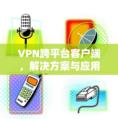 VPN跨平台客户端,解决方案与应用探讨