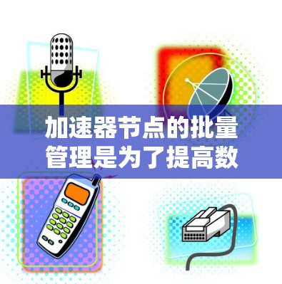 加速器节点的批量管理是为了提高数据处理和计算任务的效率,通过合理的资源分配和任务调度来实现。以下是对这一主题的详细总结