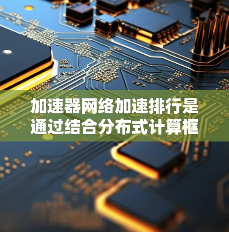 加速器网络加速排行是通过结合分布式计算框架、高效网络架构和加速器技术,显著提升数据处理能力和网络吞吐量的关键技术集成。以下是对该技术的详细分析