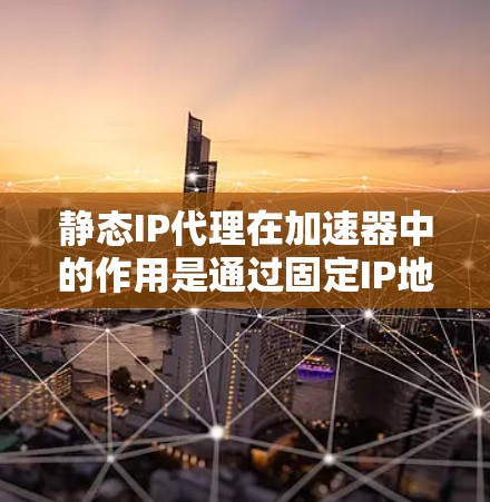 静态IP代理在加速器中的作用是通过固定IP地址优化数据传输，减少延迟并提升网络性能。以下是静态IP代理在加速器中的详细解释