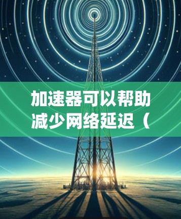 加速器可以帮助减少网络延迟（Ping值）但具体效果取决于加速器的类型和使用场景。以下是一些常见的方法和建议
