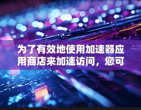 为了有效地使用加速器应用商店来加速访问，您可以按照以下步骤进行