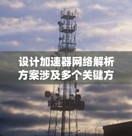 设计加速器网络解析方案涉及多个关键方面，以下是一个有条理的总结和步骤指南，帮助您系统地规划和实施加速器网络
