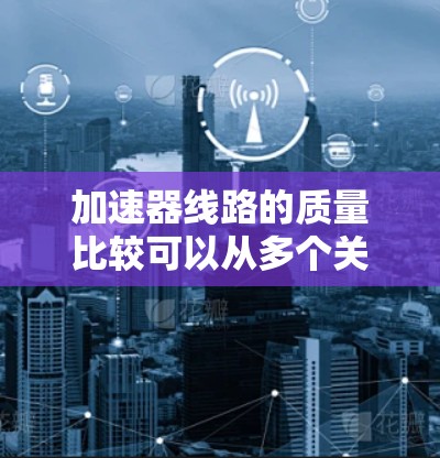 加速器线路的质量比较可以从多个关键因素进行分析,以确定哪种类型更适合特定的应用需求。以下是对线性加速器和环状加速器在各方面的比较