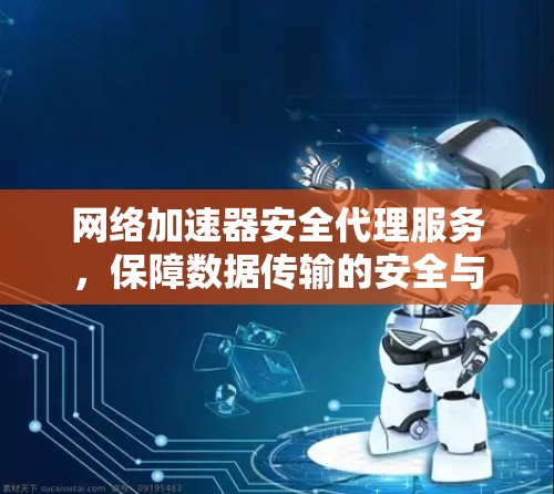 网络加速器安全代理服务,保障数据传输的安全与高效