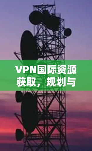 VPN国际资源获取,规划与实施指南