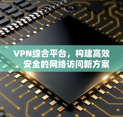 VPN综合平台,构建高效、安全的网络访问新方案