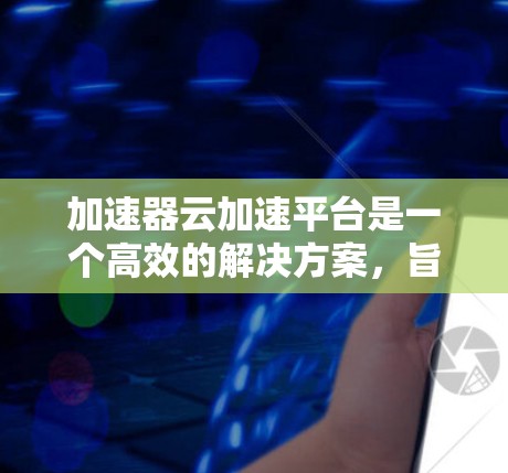 加速器云加速平台是一个高效的解决方案,旨在优化云计算环境中的数据传输和处理。以下是对该平台的详细分析和总结