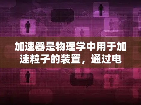 加速器是物理学中用于加速粒子的装置,通过电场和磁场的协同作用,使粒子逐渐获得更高的动能。以下是对加速器的详细分析和总结 加速器是物理学中用于加速粒子的装置,通过电场和磁场的协同作用,使粒子逐渐获得更高的动能。以下是对加速器的详细分析和总结