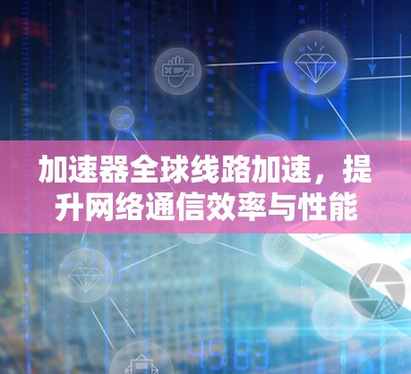 加速器全球线路加速,提升网络通信效率与性能