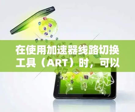 在使用加速器线路切换工具(ART)时,可以按照以下步骤进行操作,以确保切换过程的安全性和有效性