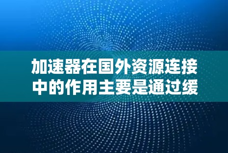 加速器在国外资源连接中的作用主要是通过缓存和数据预处理来提高数据访问速度和效率。以下是详细的解释