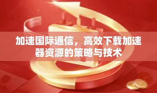 加速国际通信，高效下载加速器资源的策略与技术