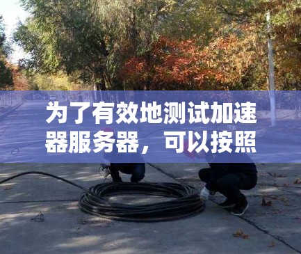 为了有效地测试加速器服务器,可以按照以下步骤进行操作