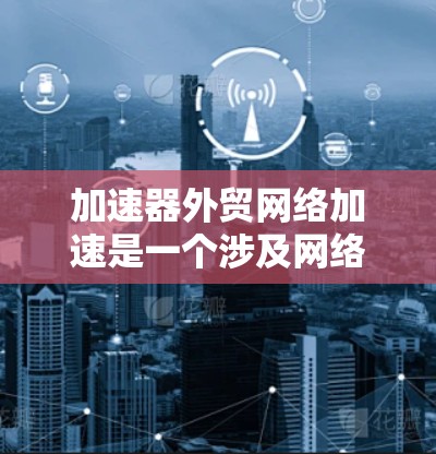 加速器外贸网络加速是一个涉及网络优化和数据传输速度提升的技术主题，常用于国际贸易（外贸）场景中，以确保数据传输的高效性和稳定性。以下是一些关键点和可能的解决方案