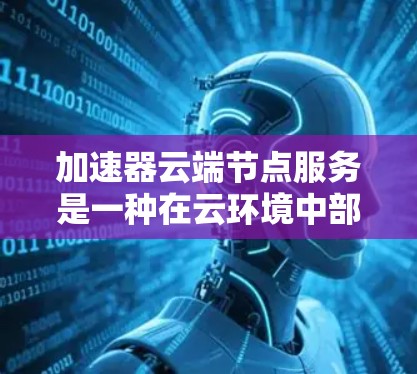 加速器云端节点服务是一种在云环境中部署的解决方案，旨在优化数据传输和应用性能，帮助用户提升应用速度和体验。以下是对该服务的详细分析和总结