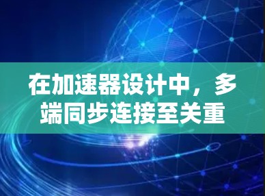 在加速器设计中，多端同步连接至关重要，确保各部分协调工作，稳定加速粒子。以下是对多端同步连接的详细分析