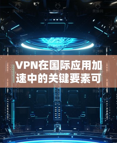 VPN在国际应用加速中的关键要素可以从以下几个方面进行详细阐述