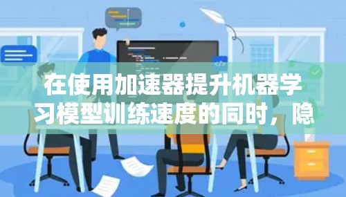 在使用加速器提升机器学习模型训练速度的同时，隐私保护是一个关键考虑因素。以下是对加速器隐私管理工具的详细分析和建议