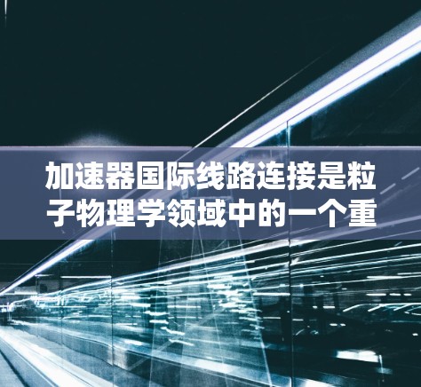 加速器国际线路连接是粒子物理学领域中的一个重要技术,支持全球科学家协作进行大型实验。以下是对这一技术的详细分析