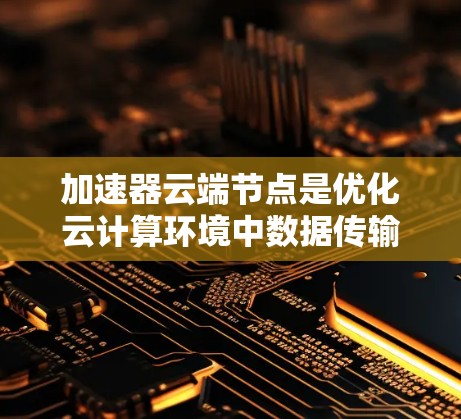 加速器云端节点是优化云计算环境中数据传输效率的关键技术，通过多种功能如数据加速、带宽优化、负载均衡等，显著提升数据访问速度和带宽利用率。以下是对加速器云端节点的详细总结