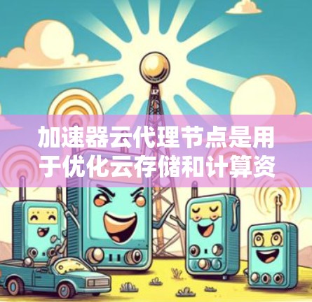加速器云代理节点是用于优化云存储和计算资源性能的关键组件，通过缓存、负载均衡和数据加速技术，提升数据处理效率。以下是对加速器云代理节点的详细分析