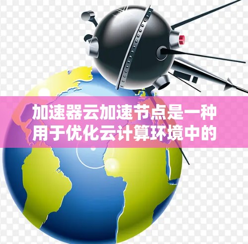 加速器云加速节点是一种用于优化云计算环境中的数据传输效率的技术，通过部署物理或虚拟加速节点来加速数据的读写操作，减少延迟，提升带宽利用率。以下是对加速器云加速节点的详细分析