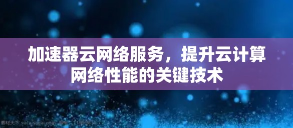 加速器云网络服务，提升云计算网络性能的关键技术