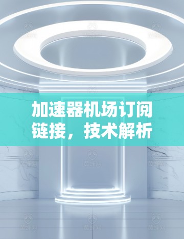 加速器机场订阅链接,技术解析与应用场景分析