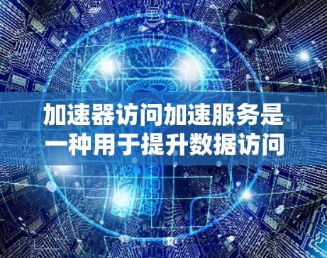 加速器访问加速服务是一种用于提升数据访问效率的技术，特别适用于云计算环境。以下是对这一概念的详细分析和总结