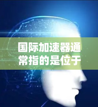 国际加速器通常指的是位于国际空间站（ISS）上的加速器设备，主要用于微重力实验和高能物理研究。以下是对国际加速器的详细分析