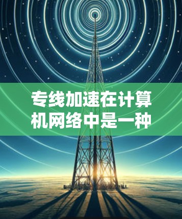 专线加速在计算机网络中是一种重要的技术，通过建立直接的物理连接来减少数据传输的延迟和带宽消耗。以下是对专线加速的详细分析