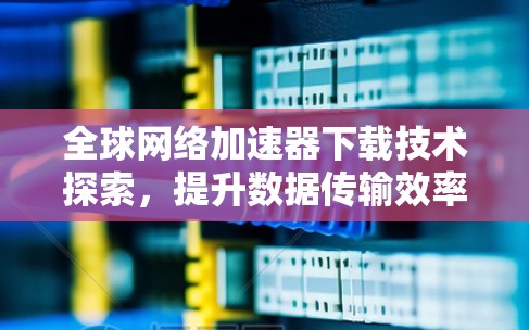 全球网络加速器下载技术探索,提升数据传输效率