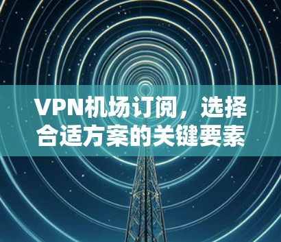 VPN机场订阅，选择合适方案的关键要素