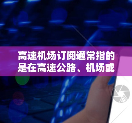 高速机场订阅通常指的是在高速公路、机场或其他交通枢纽提供的订阅服务，旨在为用户提供便利、优先或优惠的停车、出入或其他服务。以下是一些可能的解释和相关建议