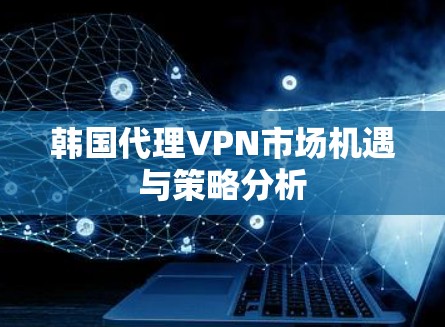 韩国代理VPN市场机遇与策略分析