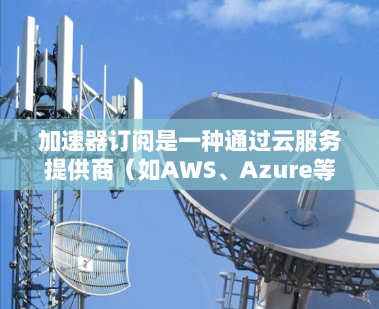 加速器订阅是一种通过云服务提供商（如AWS、Azure等）按需支付费用的计算资源订阅方式，旨在为用户提供灵活、高效的计算能力，减少硬件维护负担。以下是对加速器订阅的详细解析