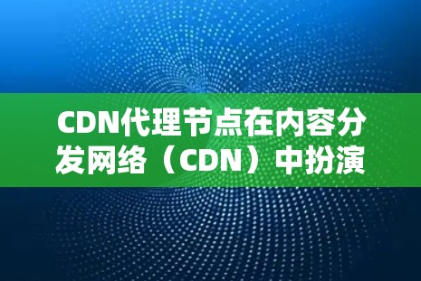 CDN代理节点在内容分发网络(CDN)中扮演着关键角色,主要用于缓存内容以提高访问速度和可用性。以下是关于CDN代理节点的详细分步说明