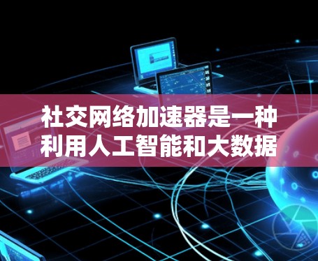 社交网络加速器是一种利用人工智能和大数据技术分析用户行为和网络结构，提供个性化建议和功能的工具，旨在优化用户在社交网络上的体验。以下是对社交网络加速器的详细分析和总结