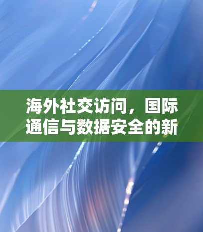 海外社交访问,国际通信与数据安全的新挑战