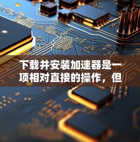 下载并安装加速器是一项相对直接的操作,但需要仔细完成每一步以确保正确配置。以下是详细的步骤指南
