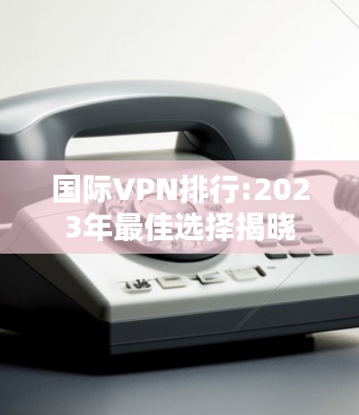 国际VPN排行:2023年最佳选择揭晓