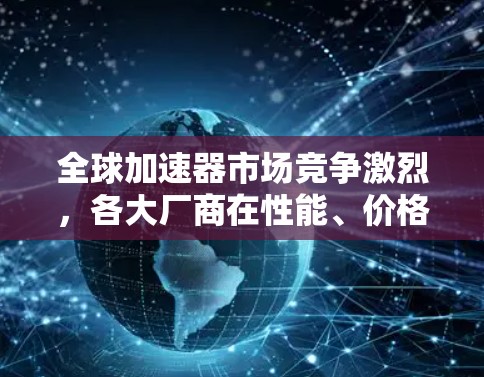 全球加速器市场竞争激烈，各大厂商在性能、价格和技术创新方面展开激烈博弈。本文将详细分析全球加速器的最新市场动态、技术发展趋势及未来发展前景