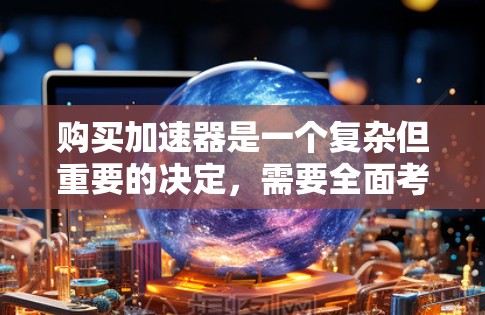 购买加速器是一个复杂但重要的决定,需要全面考虑多个因素。以下是对加速器评测对比的总结和建议