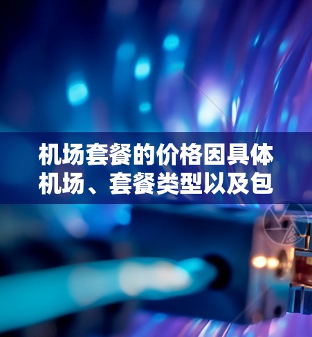 机场套餐的价格因具体机场、套餐类型以及包含的服务内容而有所不同。以下是一般机场套餐的价格范围和常见内容