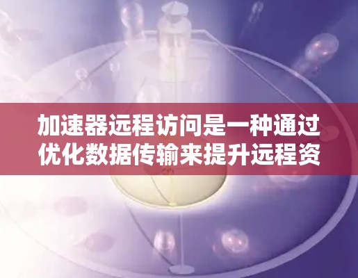 加速器远程访问是一种通过优化数据传输来提升远程资源访问速度和性能的技术,常用于多种网络环境中。以下是对加速器远程访问的详细解析