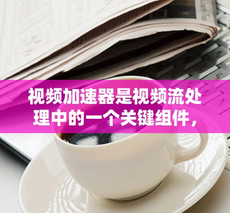 视频加速器是视频流处理中的一个关键组件，旨在通过优化数据传输和处理速度，加快视频流处理的效率。以下是对视频加速器的详细分析